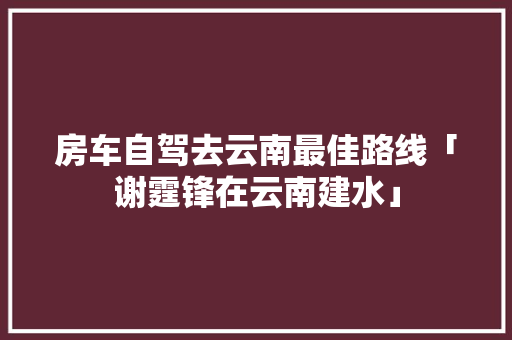 房车自驾去云南最佳路线「谢霆锋在云南建水」 房车自驾去云南最佳路线「谢霆锋在云南建水」 美食菜谱