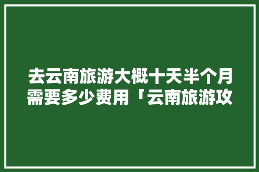 去云南旅游大概十天半个月需要多少费用「云南旅游攻略十日游」 去云南旅游大概十天半个月需要多少费用「云南旅游攻略十日游」 美食菜谱