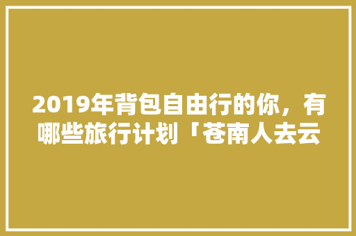 2019年背包自由行的你，有哪些旅行计划「苍南人去云南旅游攻略图」 2019年背包自由行的你，有哪些旅行计划「苍南人去云南旅游攻略图」 时尚穿搭