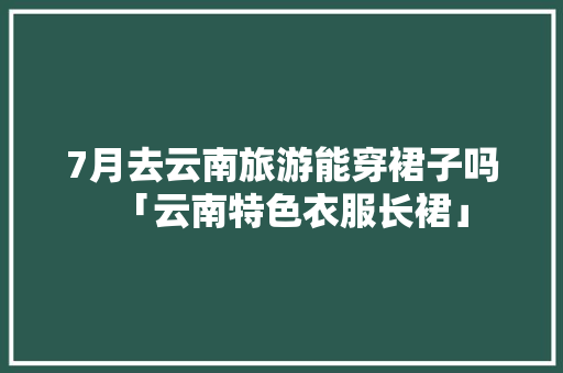 7月去云南旅游能穿裙子吗「云南特色衣服长裙」 7月去云南旅游能穿裙子吗「云南特色衣服长裙」 汽车常识
