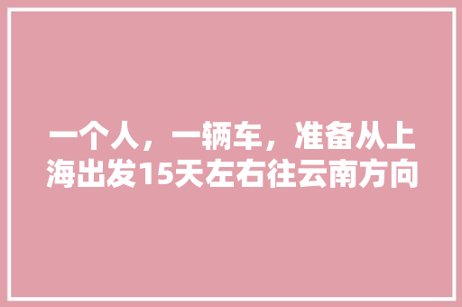 一个人，一辆车，准备从上海出发15天左右往云南方向自驾游，什么路线比较好一些「上海到云南旅游攻略自由行路线推荐」 一个人，一辆车，准备从上海出发15天左右往云南方向自驾游，什么路线比较好一些「上海到云南旅游攻略自由行路线推荐」 旅游攻略