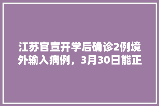 江苏官宣开学后确诊2例境外输入病例，3月30日能正常开学吗「3月4月云南旅游攻略大全」 江苏官宣开学后确诊2例境外输入病例，3月30日能正常开学吗「3月4月云南旅游攻略大全」 美食菜谱