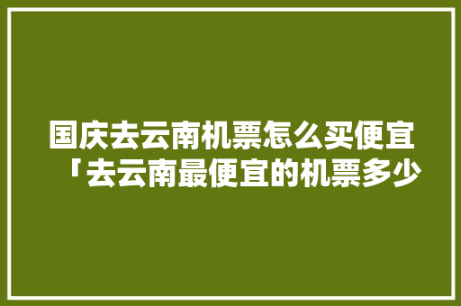 国庆去云南机票怎么买便宜「去云南最便宜的机票多少钱」 国庆去云南机票怎么买便宜「去云南最便宜的机票多少钱」 美食菜谱