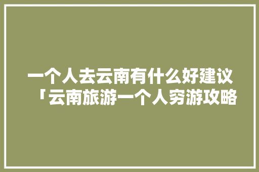 一个人去云南有什么好建议「云南旅游一个人穷游攻略图」 一个人去云南有什么好建议「云南旅游一个人穷游攻略图」 汽车常识