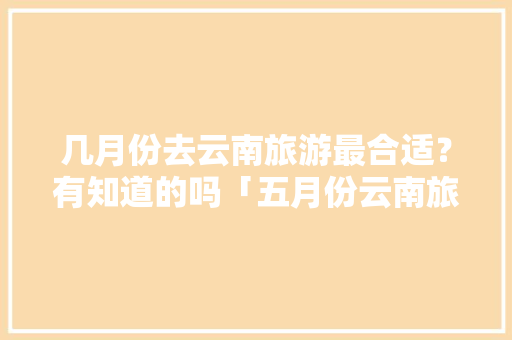 几月份去云南旅游最合适？有知道的吗「五月份云南旅游攻略」 几月份去云南旅游最合适？有知道的吗「五月份云南旅游攻略」 健康母婴