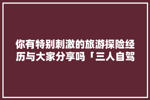 你有特别刺激的旅游探险经历与大家分享吗「三人自驾云南旅游攻略图」 你有特别刺激的旅游探险经历与大家分享吗「三人自驾云南旅游攻略图」 健康母婴
