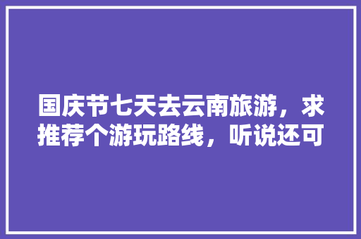 国庆节七天去云南旅游，求推荐个游玩路线，听说还可以去缅甸老挝，是真的吗「云南旅游七天攻略大全图片」 国庆节七天去云南旅游，求推荐个游玩路线，听说还可以去缅甸老挝，是真的吗「云南旅游七天攻略大全图片」 美食菜谱