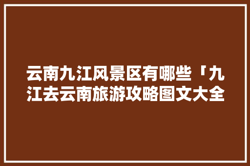 云南九江风景区有哪些「九江去云南旅游攻略图文大全」 云南九江风景区有哪些「九江去云南旅游攻略图文大全」 教育法律