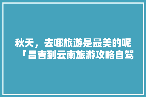 秋天，去哪旅游是最美的呢「昌吉到云南旅游攻略自驾路线」 秋天，去哪旅游是最美的呢「昌吉到云南旅游攻略自驾路线」 时尚穿搭