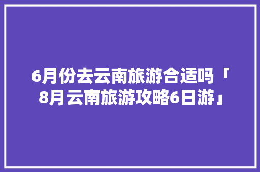 6月份去云南旅游合适吗「8月云南旅游攻略6日游」 6月份去云南旅游合适吗「8月云南旅游攻略6日游」 教育法律