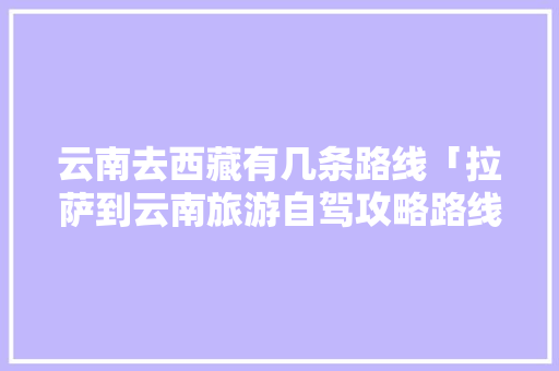 云南去西藏有几条路线「拉萨到云南旅游自驾攻略路线」 云南去西藏有几条路线「拉萨到云南旅游自驾攻略路线」 美食菜谱