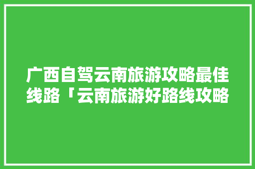 广西自驾云南旅游攻略最佳线路「云南旅游好路线攻略图片」 广西自驾云南旅游攻略最佳线路「云南旅游好路线攻略图片」 美食菜谱