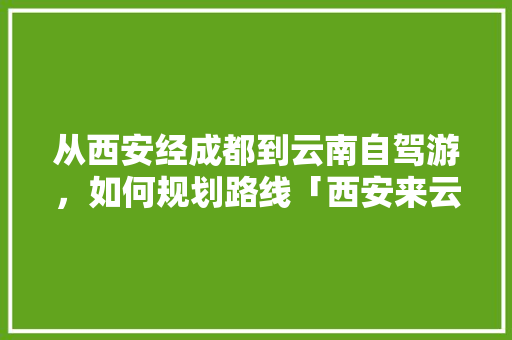 从西安经成都到云南自驾游，如何规划路线「西安来云南旅游攻略路线图」 从西安经成都到云南自驾游，如何规划路线「西安来云南旅游攻略路线图」 美食菜谱