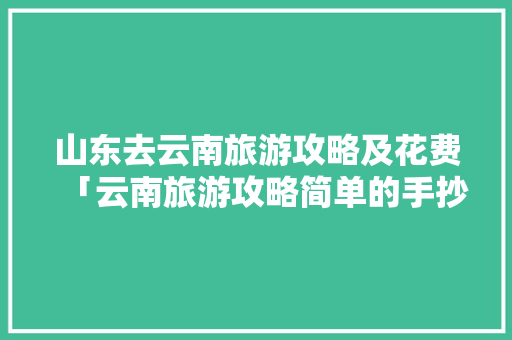 山东去云南旅游攻略及花费「云南旅游攻略简单的手抄报还有图片的」 山东去云南旅游攻略及花费「云南旅游攻略简单的手抄报还有图片的」 美食菜谱