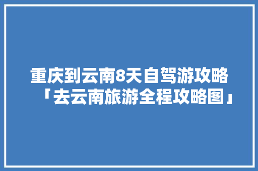 重庆到云南8天自驾游攻略「去云南旅游全程攻略图」 重庆到云南8天自驾游攻略「去云南旅游全程攻略图」 美食菜谱