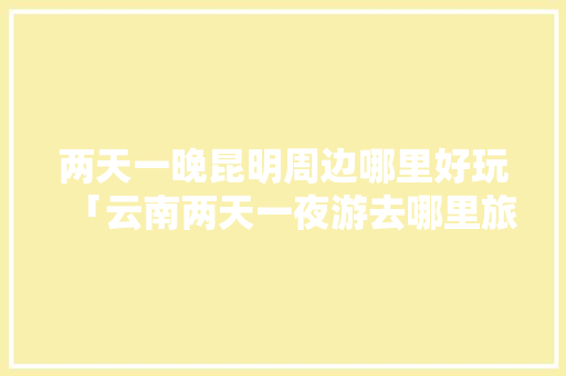 两天一晚昆明周边哪里好玩「云南两天一夜游去哪里旅游」 两天一晚昆明周边哪里好玩「云南两天一夜游去哪里旅游」 手机电脑