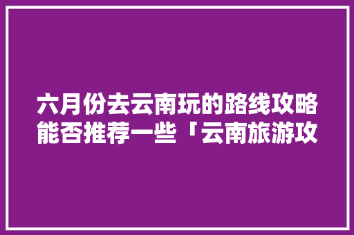 六月份去云南玩的路线攻略能否推荐一些「云南旅游攻略6月下午吗要门票吗」 六月份去云南玩的路线攻略能否推荐一些「云南旅游攻略6月下午吗要门票吗」 汽车常识