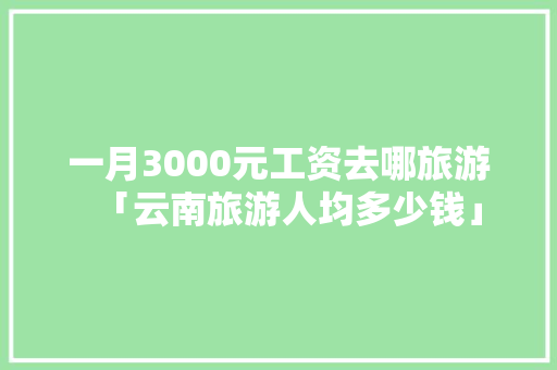 一月3000元工资去哪旅游「云南旅游人均多少钱」 一月3000元工资去哪旅游「云南旅游人均多少钱」 汽车常识