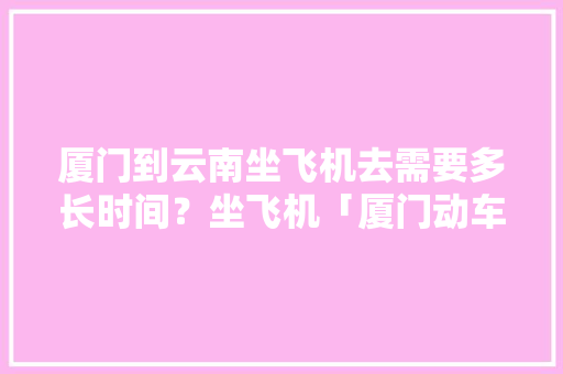 厦门到云南坐飞机去需要多长时间？坐飞机「厦门动车去云南旅游攻略路线」 厦门到云南坐飞机去需要多长时间？坐飞机「厦门动车去云南旅游攻略路线」 手机电脑