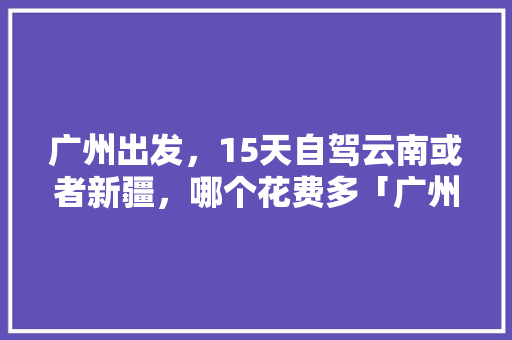 广州出发，15天自驾云南或者新疆，哪个花费多「广州云南自驾游攻略」 广州出发，15天自驾云南或者新疆，哪个花费多「广州云南自驾游攻略」 时尚穿搭