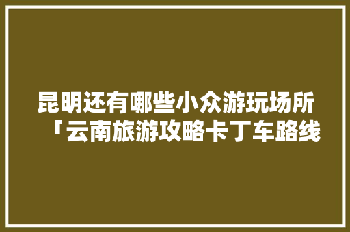 昆明还有哪些小众游玩场所「云南旅游攻略卡丁车路线」 昆明还有哪些小众游玩场所「云南旅游攻略卡丁车路线」 时尚穿搭