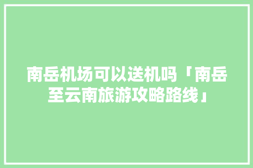 南岳机场可以送机吗「南岳至云南旅游攻略路线」 南岳机场可以送机吗「南岳至云南旅游攻略路线」 手机电脑