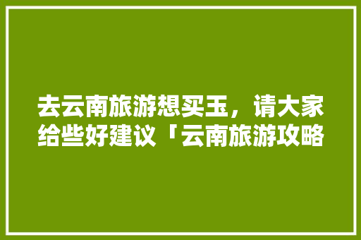 去云南旅游想买玉，请大家给些好建议「云南旅游攻略优惠政策」 去云南旅游想买玉，请大家给些好建议「云南旅游攻略优惠政策」 美食菜谱