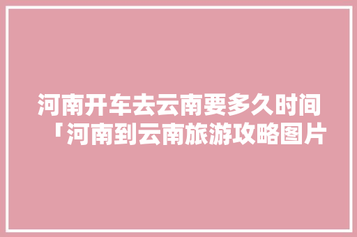 河南开车去云南要多久时间「河南到云南旅游攻略图片」 河南开车去云南要多久时间「河南到云南旅游攻略图片」 美食菜谱