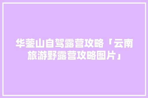 华蓥山自驾露营攻略「云南旅游野露营攻略图片」 华蓥山自驾露营攻略「云南旅游野露营攻略图片」 手机电脑