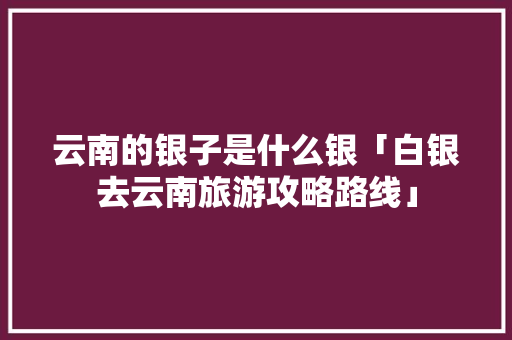 云南的银子是什么银「白银去云南旅游攻略路线」 云南的银子是什么银「白银去云南旅游攻略路线」 教育法律