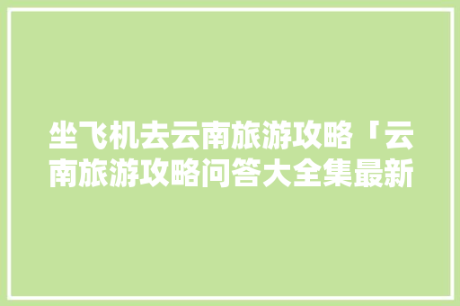 坐飞机去云南旅游攻略「云南旅游攻略问答大全集最新」 坐飞机去云南旅游攻略「云南旅游攻略问答大全集最新」 健康母婴