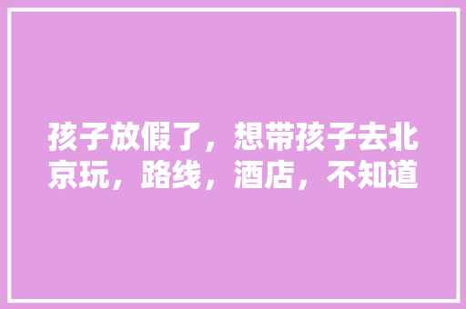 孩子放假了，想带孩子去北京玩，路线，酒店，不知道行程怎么规划好，求推荐？五天左右「兴国县去云南旅游攻略图片」 孩子放假了，想带孩子去北京玩，路线，酒店，不知道行程怎么规划好，求推荐？五天左右「兴国县去云南旅游攻略图片」 时尚穿搭