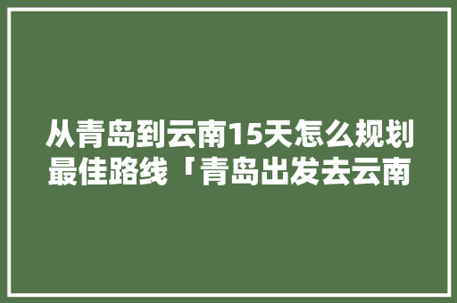 从青岛到云南15天怎么规划最佳路线「青岛出发去云南旅游攻略路线」 从青岛到云南15天怎么规划最佳路线「青岛出发去云南旅游攻略路线」 手机电脑