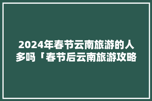 2024年春节云南旅游的人多吗「春节后云南旅游攻略」 2024年春节云南旅游的人多吗「春节后云南旅游攻略」 教育法律