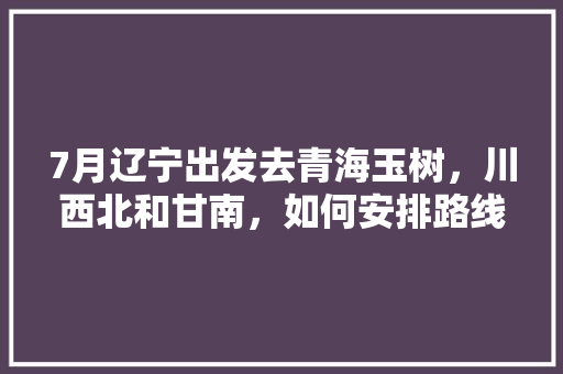 7月辽宁出发去青海玉树，川西北和甘南，如何安排路线更合理「石渠到云南旅游攻略路线图」 7月辽宁出发去青海玉树，川西北和甘南，如何安排路线更合理「石渠到云南旅游攻略路线图」 教育法律