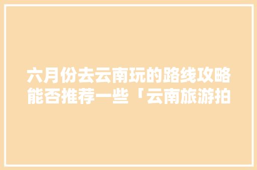 六月份去云南玩的路线攻略能否推荐一些「云南旅游拍照的攻略有哪些」 六月份去云南玩的路线攻略能否推荐一些「云南旅游拍照的攻略有哪些」 手机电脑