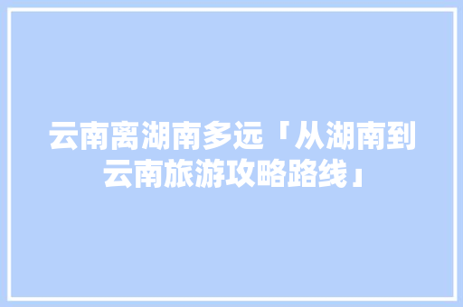 云南离湖南多远「从湖南到云南旅游攻略路线」 云南离湖南多远「从湖南到云南旅游攻略路线」 汽车常识