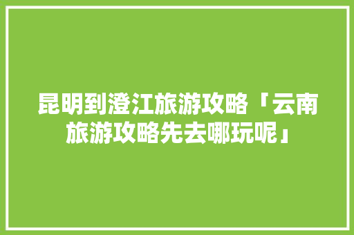 昆明到澄江旅游攻略「云南旅游攻略先去哪玩呢」 昆明到澄江旅游攻略「云南旅游攻略先去哪玩呢」 健康母婴