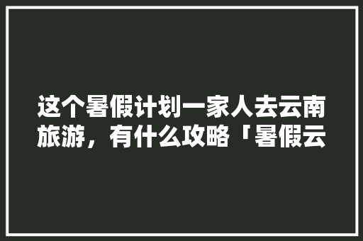 这个暑假计划一家人去云南旅游，有什么攻略「暑假云南旅游10天攻略大全」 这个暑假计划一家人去云南旅游，有什么攻略「暑假云南旅游10天攻略大全」 手机电脑