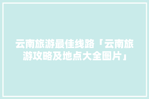 云南旅游最佳线路「云南旅游攻略及地点大全图片」 云南旅游最佳线路「云南旅游攻略及地点大全图片」 时尚穿搭