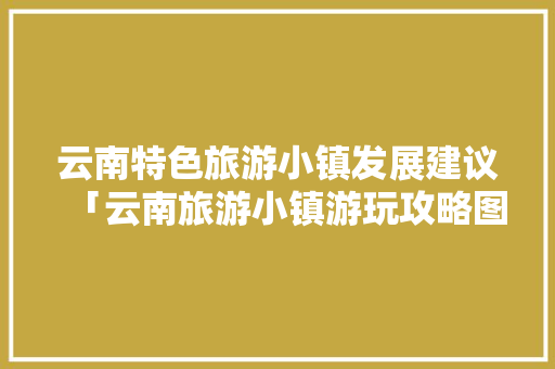 云南特色旅游小镇发展建议「云南旅游小镇游玩攻略图」 云南特色旅游小镇发展建议「云南旅游小镇游玩攻略图」 时尚穿搭