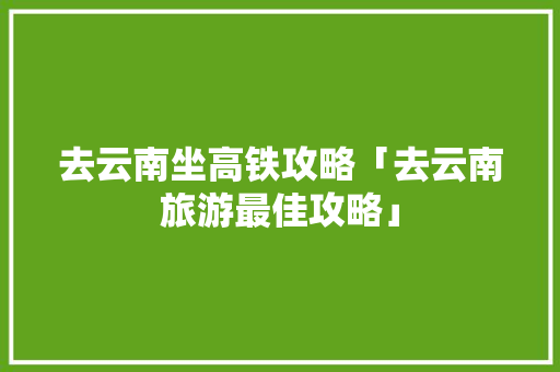 去云南坐高铁攻略「去云南旅游最佳攻略」 去云南坐高铁攻略「去云南旅游最佳攻略」 健康母婴