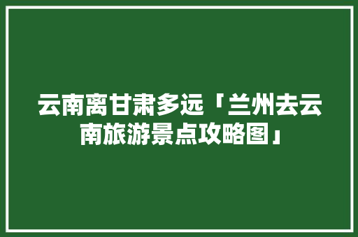 云南离甘肃多远「兰州去云南旅游景点攻略图」 云南离甘肃多远「兰州去云南旅游景点攻略图」 美食菜谱