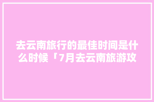 去云南旅行的最佳时间是什么时候「7月去云南旅游攻略大全图片」 去云南旅行的最佳时间是什么时候「7月去云南旅游攻略大全图片」 手机电脑