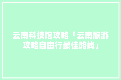 云南科技馆攻略「云南旅游攻略自由行最佳路线」 云南科技馆攻略「云南旅游攻略自由行最佳路线」 手机电脑