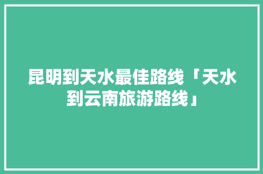 昆明到天水最佳路线「天水到云南旅游路线」 昆明到天水最佳路线「天水到云南旅游路线」 时尚穿搭