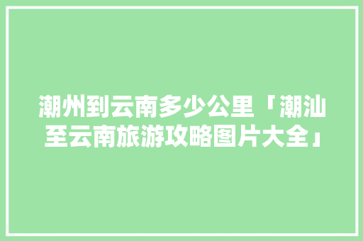 潮州到云南多少公里「潮汕至云南旅游攻略图片大全」 潮州到云南多少公里「潮汕至云南旅游攻略图片大全」 时尚穿搭