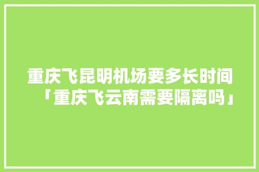 重庆飞昆明机场要多长时间「重庆飞云南需要隔离吗」 重庆飞昆明机场要多长时间「重庆飞云南需要隔离吗」 时尚穿搭