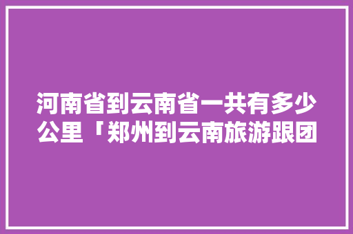 河南省到云南省一共有多少公里「郑州到云南旅游跟团攻略路线」 河南省到云南省一共有多少公里「郑州到云南旅游跟团攻略路线」 健康母婴
