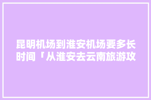 昆明机场到淮安机场要多长时间「从淮安去云南旅游攻略路线」 昆明机场到淮安机场要多长时间「从淮安去云南旅游攻略路线」 时尚穿搭
